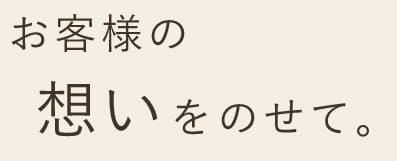 お客様の想いをのせて。